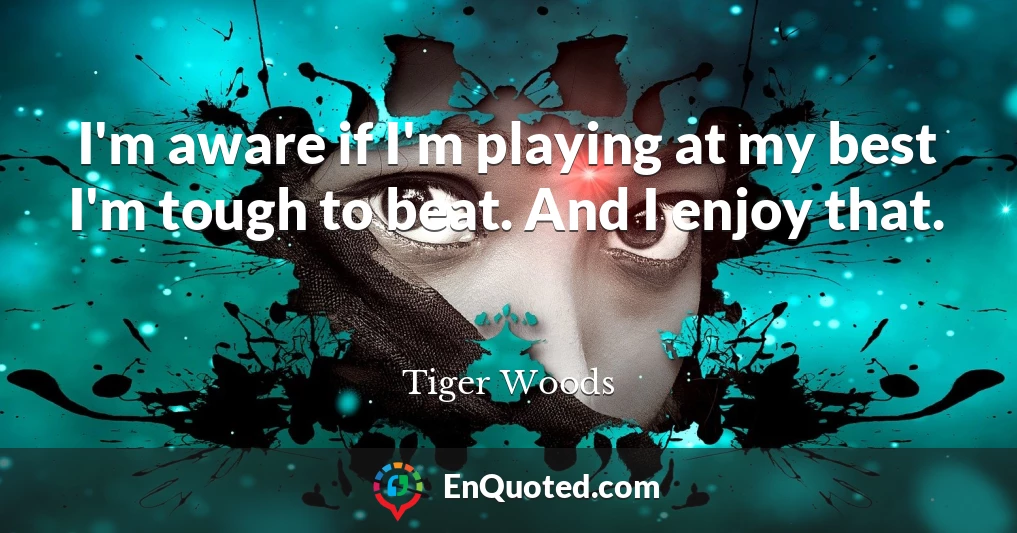 I'm aware if I'm playing at my best I'm tough to beat. And I enjoy that.