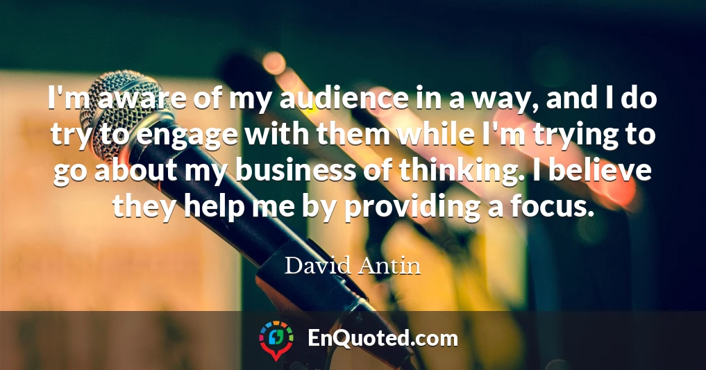I'm aware of my audience in a way, and I do try to engage with them while I'm trying to go about my business of thinking. I believe they help me by providing a focus.