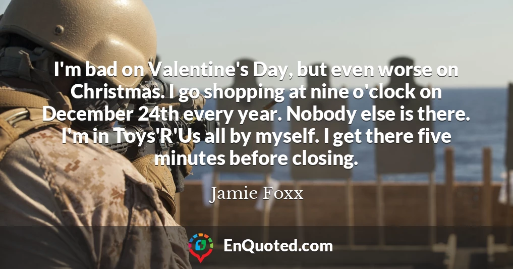 I'm bad on Valentine's Day, but even worse on Christmas. I go shopping at nine o'clock on December 24th every year. Nobody else is there. I'm in Toys'R'Us all by myself. I get there five minutes before closing.