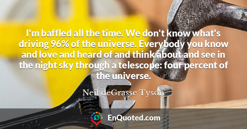 I'm baffled all the time. We don't know what's driving 96% of the universe. Everybody you know and love and heard of and think about and see in the night sky through a telescope: four percent of the universe.