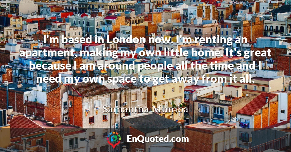 I'm based in London now. I'm renting an apartment, making my own little home. It's great because I am around people all the time and I need my own space to get away from it all.