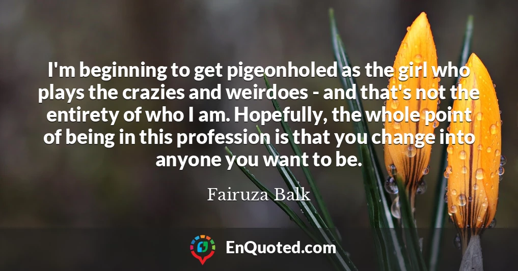 I'm beginning to get pigeonholed as the girl who plays the crazies and weirdoes - and that's not the entirety of who I am. Hopefully, the whole point of being in this profession is that you change into anyone you want to be.