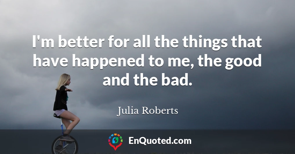 I'm better for all the things that have happened to me, the good and the bad.