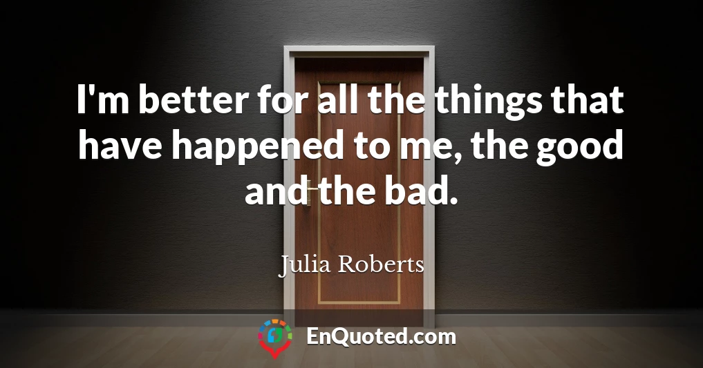 I'm better for all the things that have happened to me, the good and the bad.