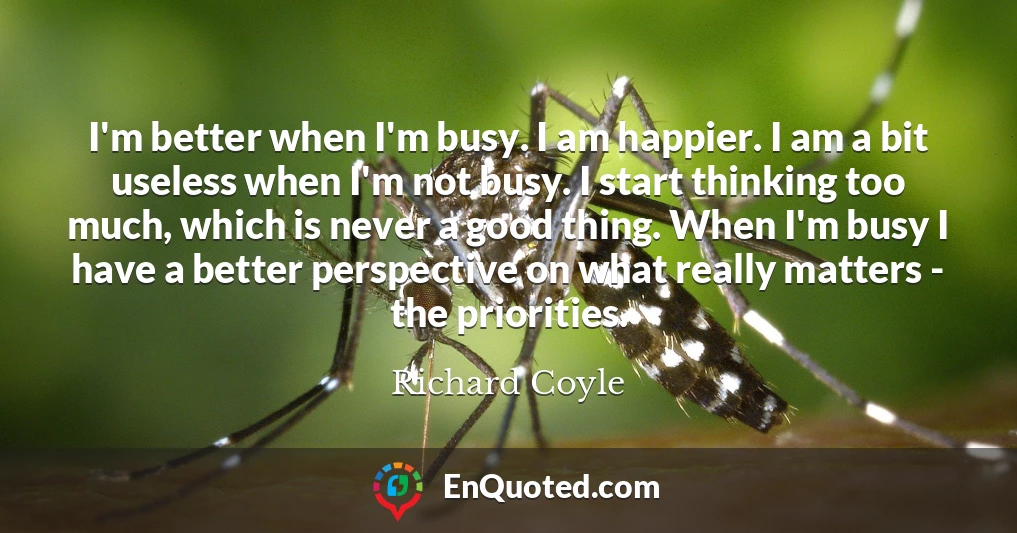 I'm better when I'm busy. I am happier. I am a bit useless when I'm not busy. I start thinking too much, which is never a good thing. When I'm busy I have a better perspective on what really matters - the priorities.