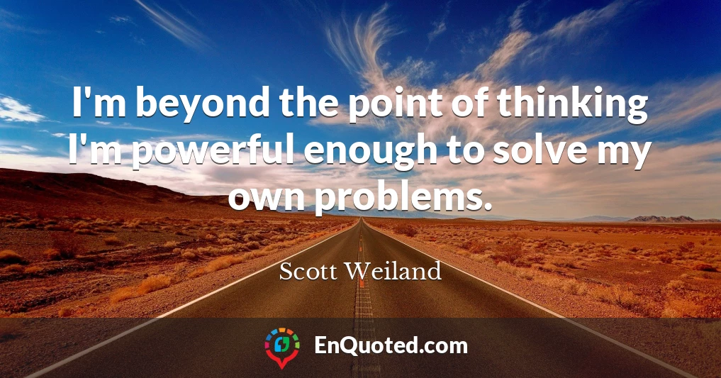 I'm beyond the point of thinking I'm powerful enough to solve my own problems.