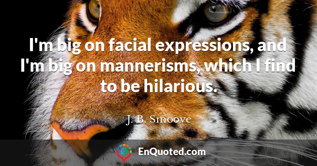 I'm big on facial expressions, and I'm big on mannerisms, which I find to be hilarious.