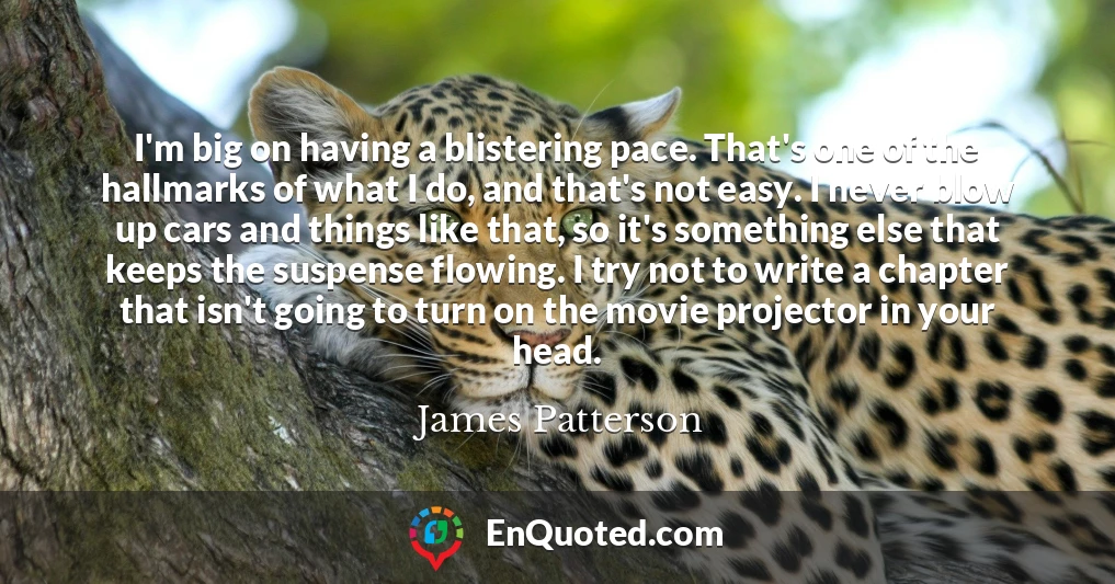 I'm big on having a blistering pace. That's one of the hallmarks of what I do, and that's not easy. I never blow up cars and things like that, so it's something else that keeps the suspense flowing. I try not to write a chapter that isn't going to turn on the movie projector in your head.