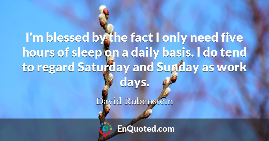 I'm blessed by the fact I only need five hours of sleep on a daily basis. I do tend to regard Saturday and Sunday as work days.