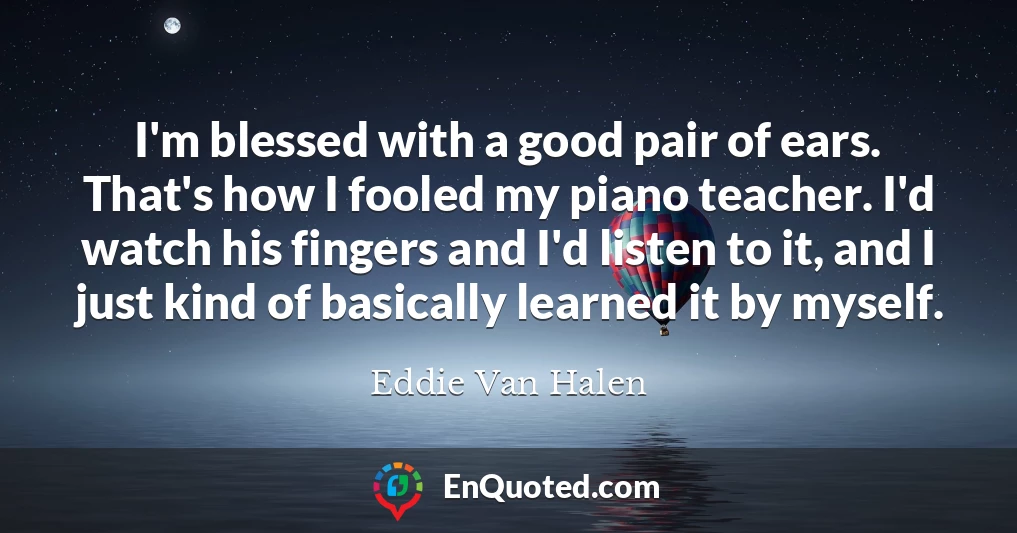 I'm blessed with a good pair of ears. That's how I fooled my piano teacher. I'd watch his fingers and I'd listen to it, and I just kind of basically learned it by myself.
