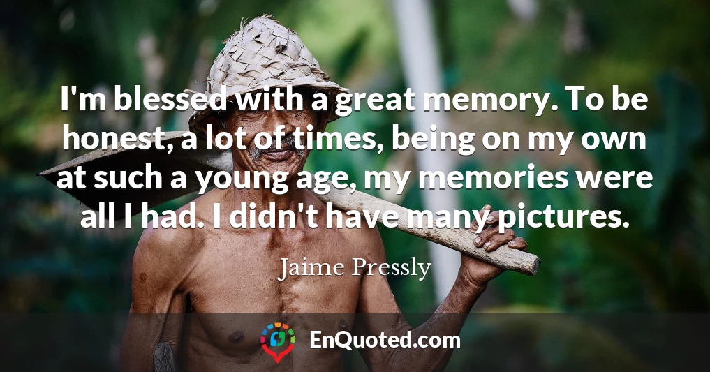I'm blessed with a great memory. To be honest, a lot of times, being on my own at such a young age, my memories were all I had. I didn't have many pictures.