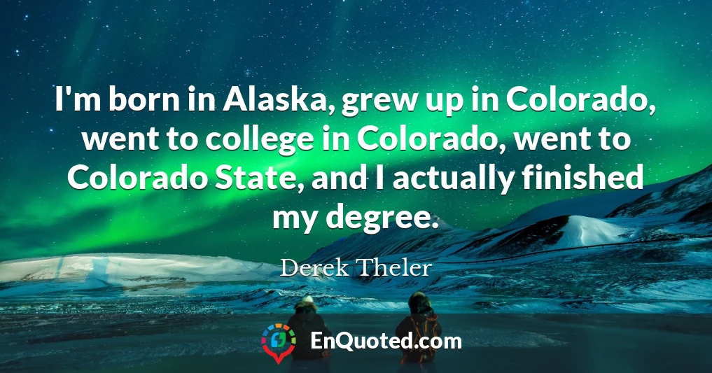 I'm born in Alaska, grew up in Colorado, went to college in Colorado, went to Colorado State, and I actually finished my degree.