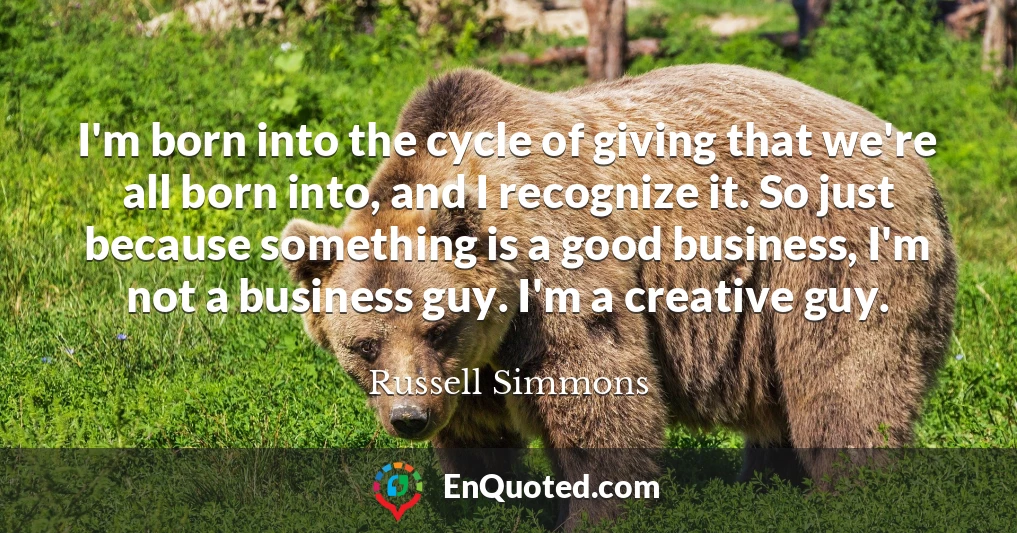 I'm born into the cycle of giving that we're all born into, and I recognize it. So just because something is a good business, I'm not a business guy. I'm a creative guy.