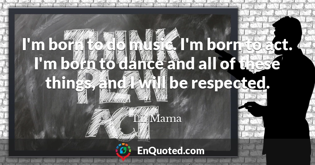 I'm born to do music. I'm born to act. I'm born to dance and all of these things, and I will be respected.