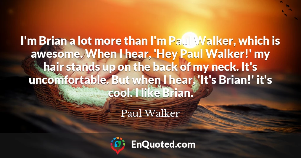 I'm Brian a lot more than I'm Paul Walker, which is awesome. When I hear, 'Hey Paul Walker!' my hair stands up on the back of my neck. It's uncomfortable. But when I hear, 'It's Brian!' it's cool. I like Brian.