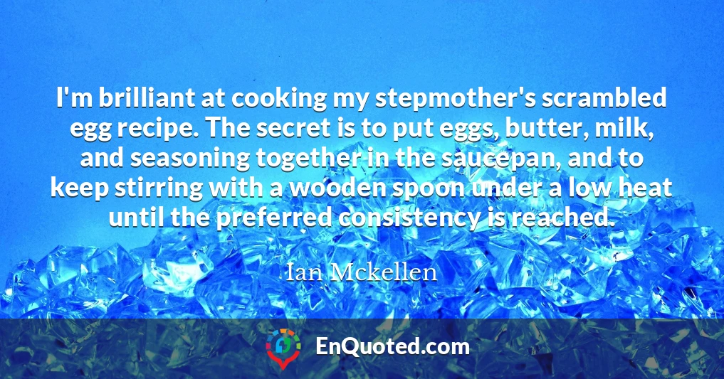 I'm brilliant at cooking my stepmother's scrambled egg recipe. The secret is to put eggs, butter, milk, and seasoning together in the saucepan, and to keep stirring with a wooden spoon under a low heat until the preferred consistency is reached.