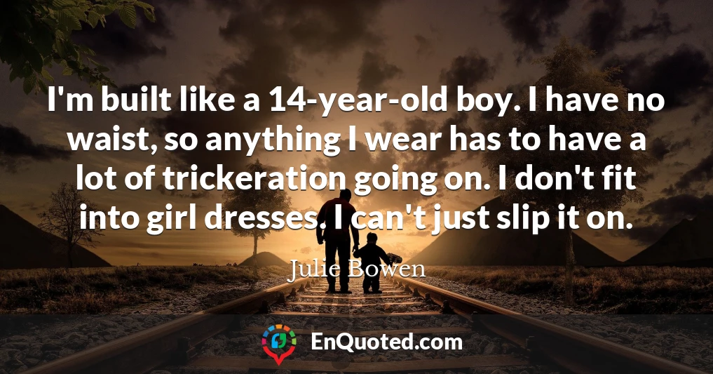 I'm built like a 14-year-old boy. I have no waist, so anything I wear has to have a lot of trickeration going on. I don't fit into girl dresses. I can't just slip it on.