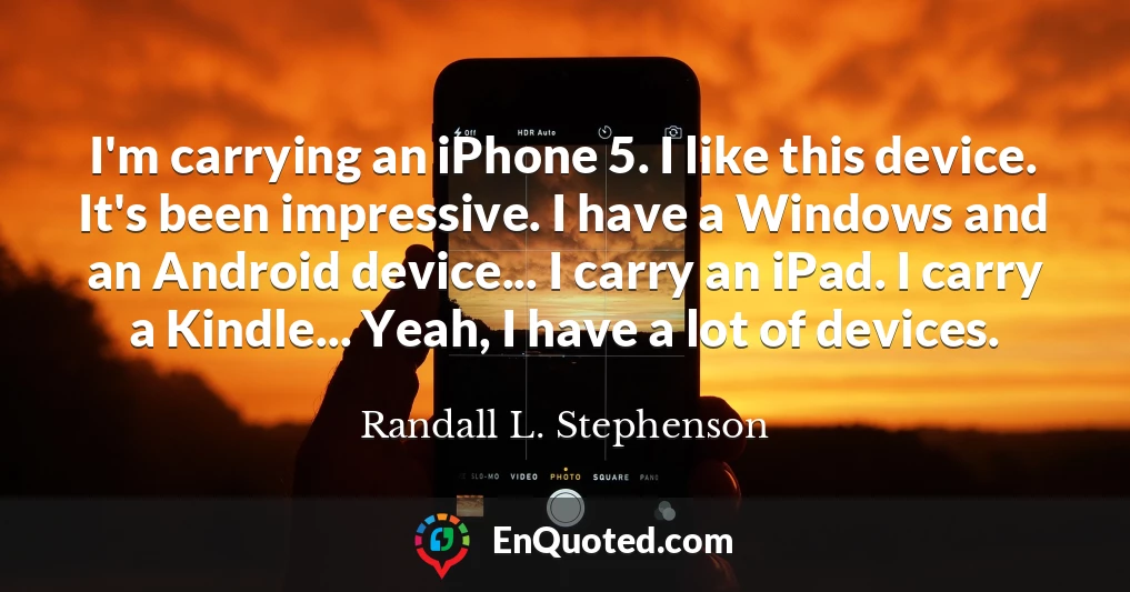I'm carrying an iPhone 5. I like this device. It's been impressive. I have a Windows and an Android device... I carry an iPad. I carry a Kindle... Yeah, I have a lot of devices.