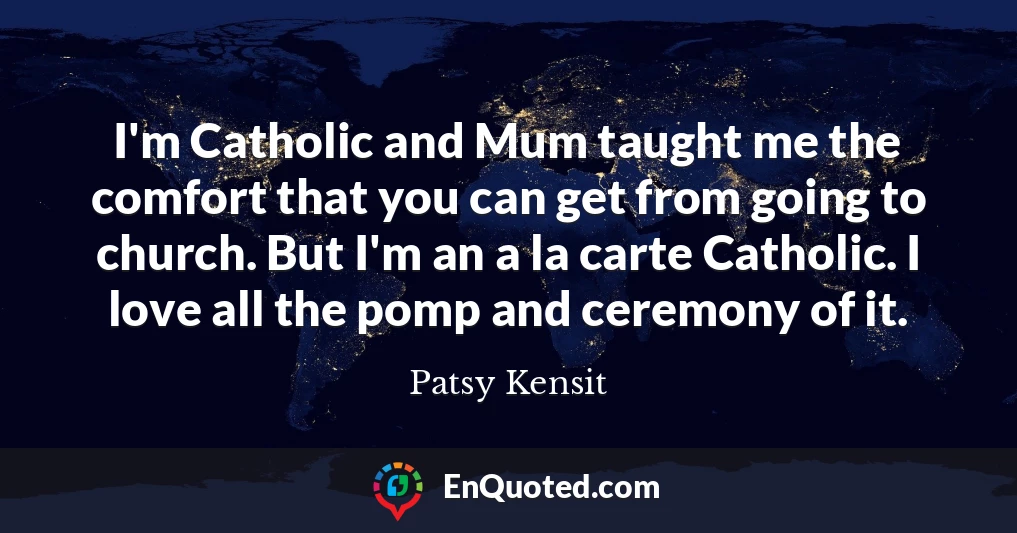 I'm Catholic and Mum taught me the comfort that you can get from going to church. But I'm an a la carte Catholic. I love all the pomp and ceremony of it.