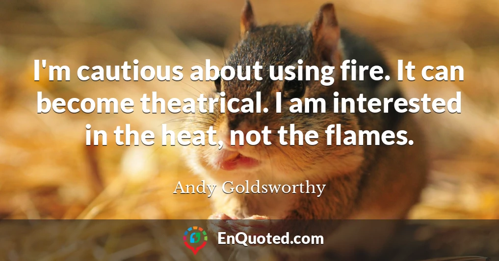 I'm cautious about using fire. It can become theatrical. I am interested in the heat, not the flames.