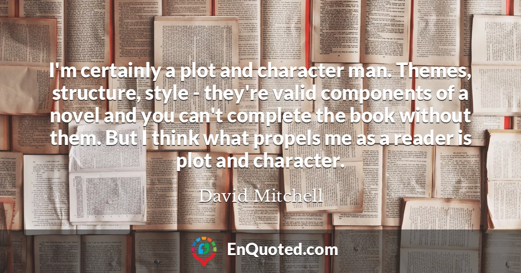 I'm certainly a plot and character man. Themes, structure, style - they're valid components of a novel and you can't complete the book without them. But I think what propels me as a reader is plot and character.
