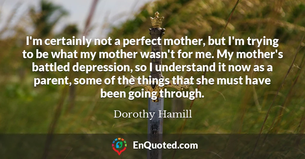 I'm certainly not a perfect mother, but I'm trying to be what my mother wasn't for me. My mother's battled depression, so I understand it now as a parent, some of the things that she must have been going through.