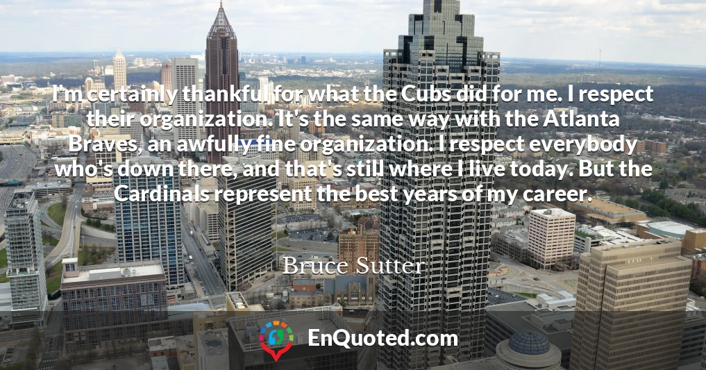 I'm certainly thankful for what the Cubs did for me. I respect their organization. It's the same way with the Atlanta Braves, an awfully fine organization. I respect everybody who's down there, and that's still where I live today. But the Cardinals represent the best years of my career.