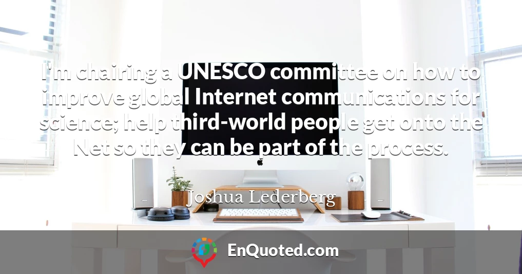 I'm chairing a UNESCO committee on how to improve global Internet communications for science; help third-world people get onto the Net so they can be part of the process.