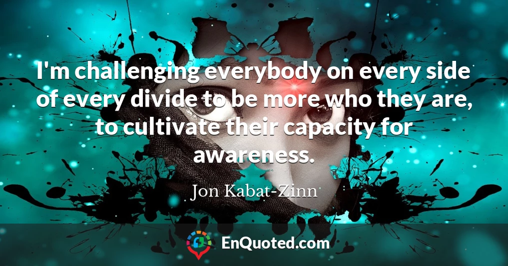 I'm challenging everybody on every side of every divide to be more who they are, to cultivate their capacity for awareness.