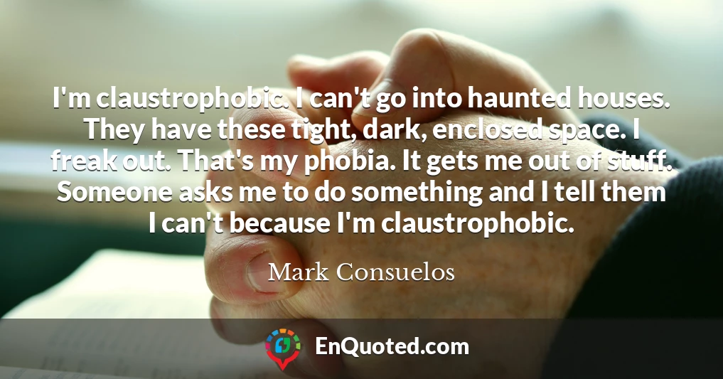 I'm claustrophobic. I can't go into haunted houses. They have these tight, dark, enclosed space. I freak out. That's my phobia. It gets me out of stuff. Someone asks me to do something and I tell them I can't because I'm claustrophobic.