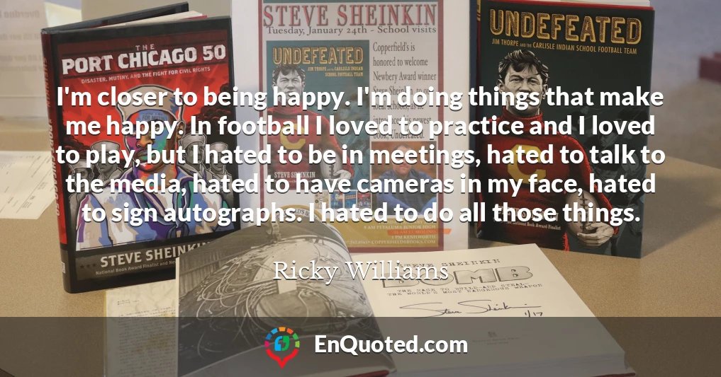 I'm closer to being happy. I'm doing things that make me happy. In football I loved to practice and I loved to play, but I hated to be in meetings, hated to talk to the media, hated to have cameras in my face, hated to sign autographs. I hated to do all those things.