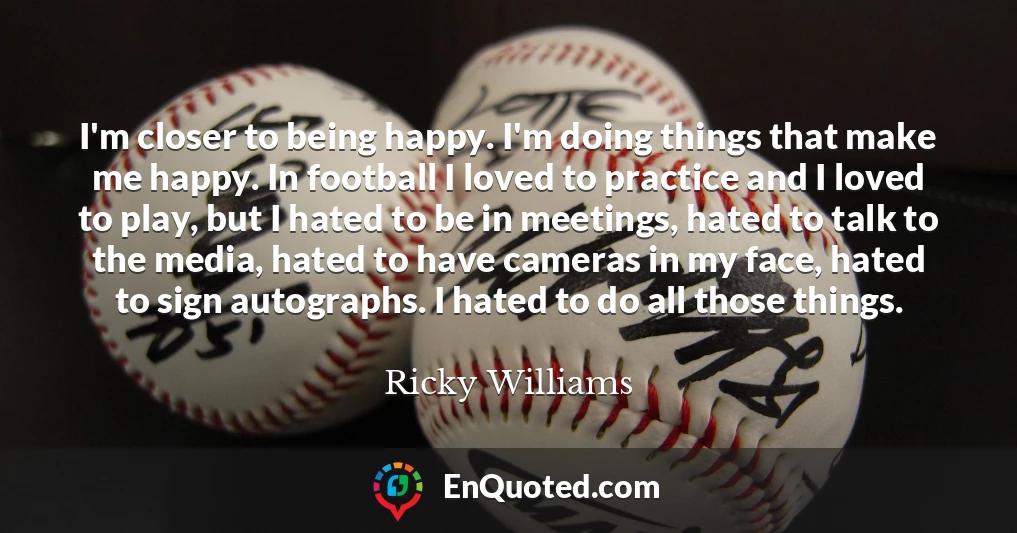 I'm closer to being happy. I'm doing things that make me happy. In football I loved to practice and I loved to play, but I hated to be in meetings, hated to talk to the media, hated to have cameras in my face, hated to sign autographs. I hated to do all those things.