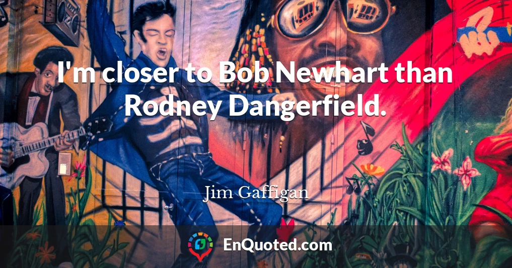 I'm closer to Bob Newhart than Rodney Dangerfield.