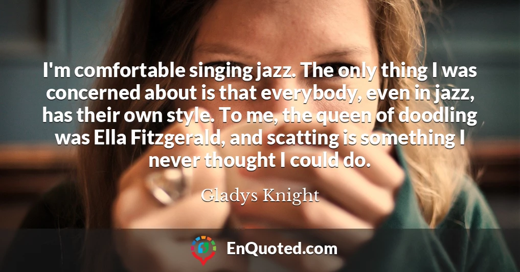 I'm comfortable singing jazz. The only thing I was concerned about is that everybody, even in jazz, has their own style. To me, the queen of doodling was Ella Fitzgerald, and scatting is something I never thought I could do.