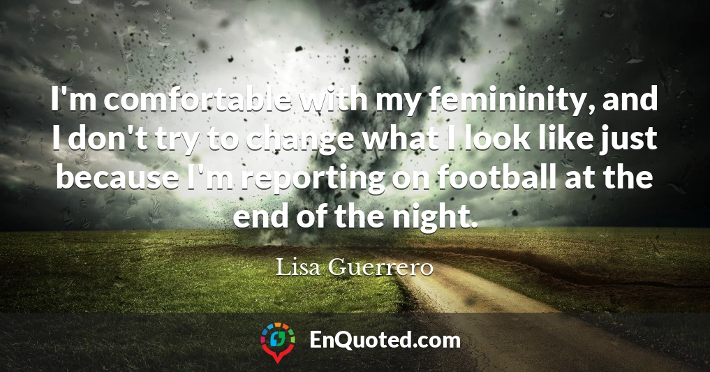 I'm comfortable with my femininity, and I don't try to change what I look like just because I'm reporting on football at the end of the night.