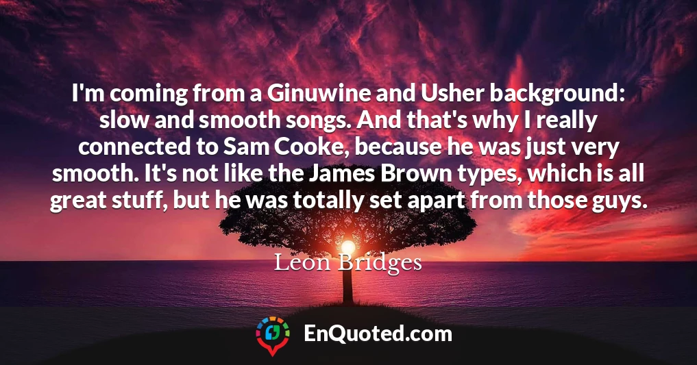 I'm coming from a Ginuwine and Usher background: slow and smooth songs. And that's why I really connected to Sam Cooke, because he was just very smooth. It's not like the James Brown types, which is all great stuff, but he was totally set apart from those guys.