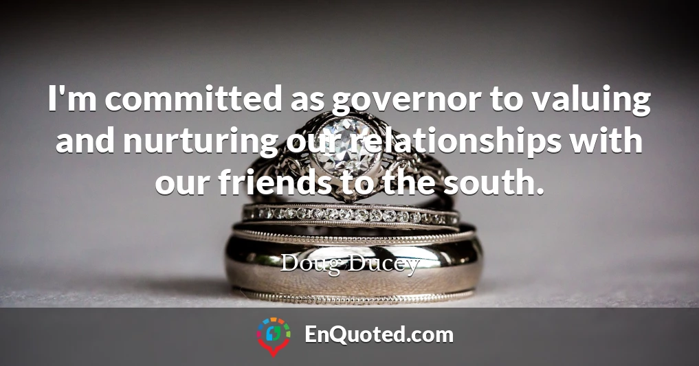 I'm committed as governor to valuing and nurturing our relationships with our friends to the south.