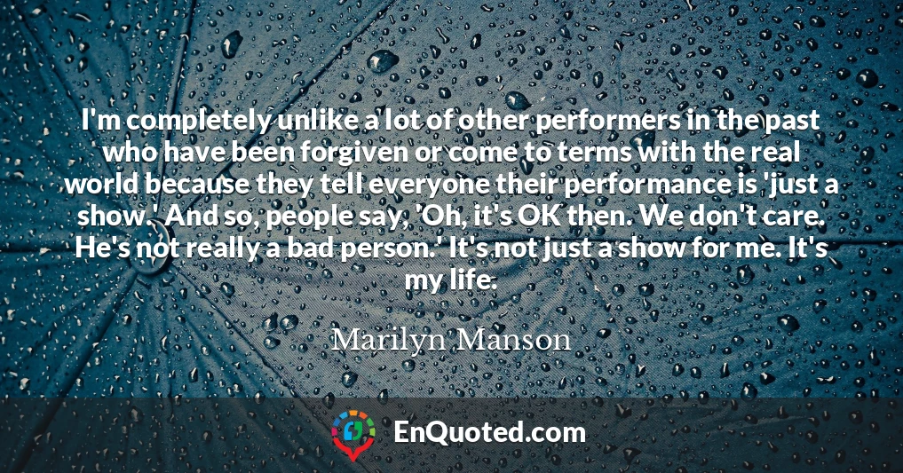 I'm completely unlike a lot of other performers in the past who have been forgiven or come to terms with the real world because they tell everyone their performance is 'just a show.' And so, people say, 'Oh, it's OK then. We don't care. He's not really a bad person.' It's not just a show for me. It's my life.