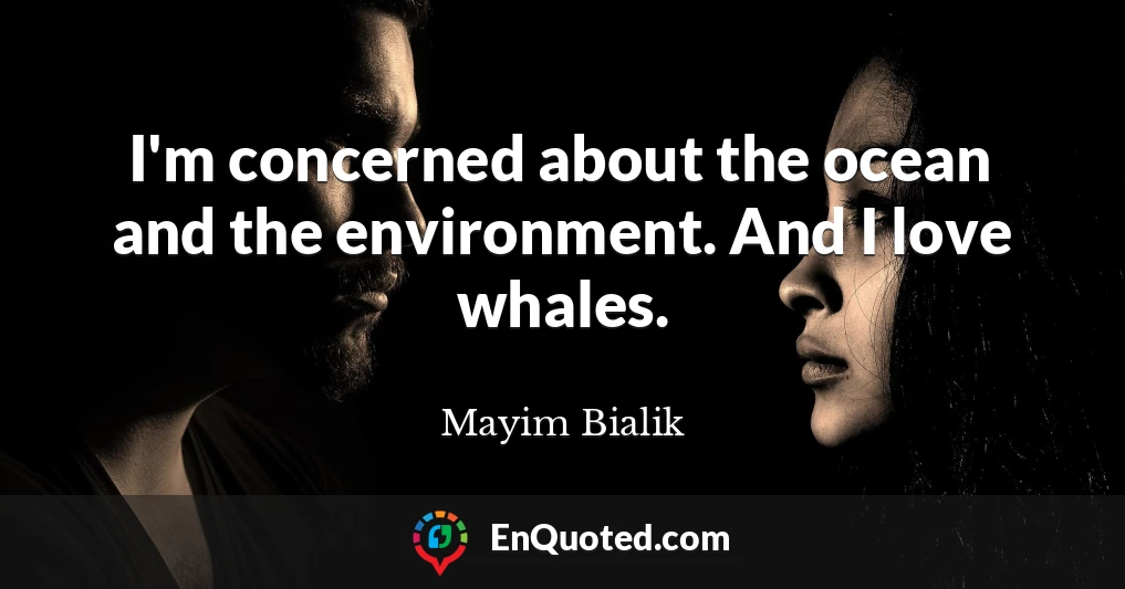 I'm concerned about the ocean and the environment. And I love whales.
