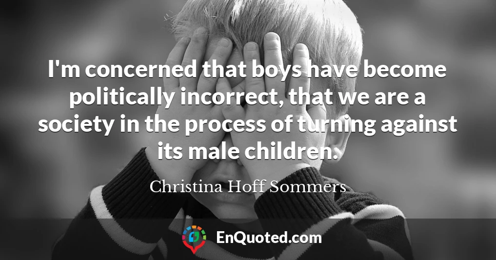 I'm concerned that boys have become politically incorrect, that we are a society in the process of turning against its male children.