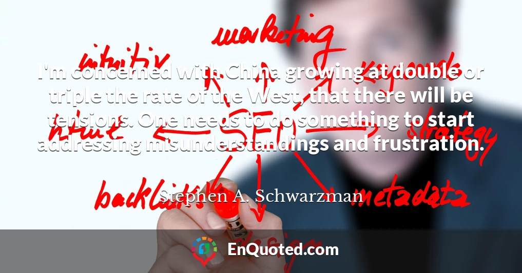 I'm concerned with China growing at double or triple the rate of the West, that there will be tensions. One needs to do something to start addressing misunderstandings and frustration.