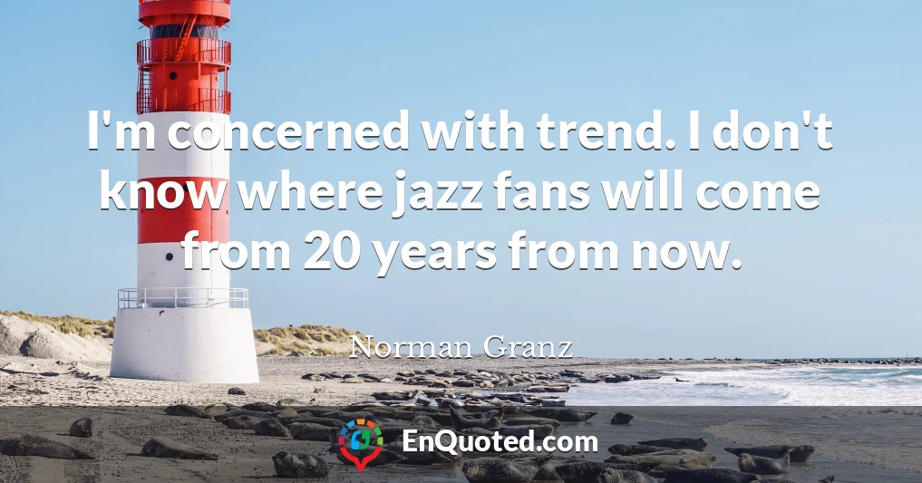 I'm concerned with trend. I don't know where jazz fans will come from 20 years from now.