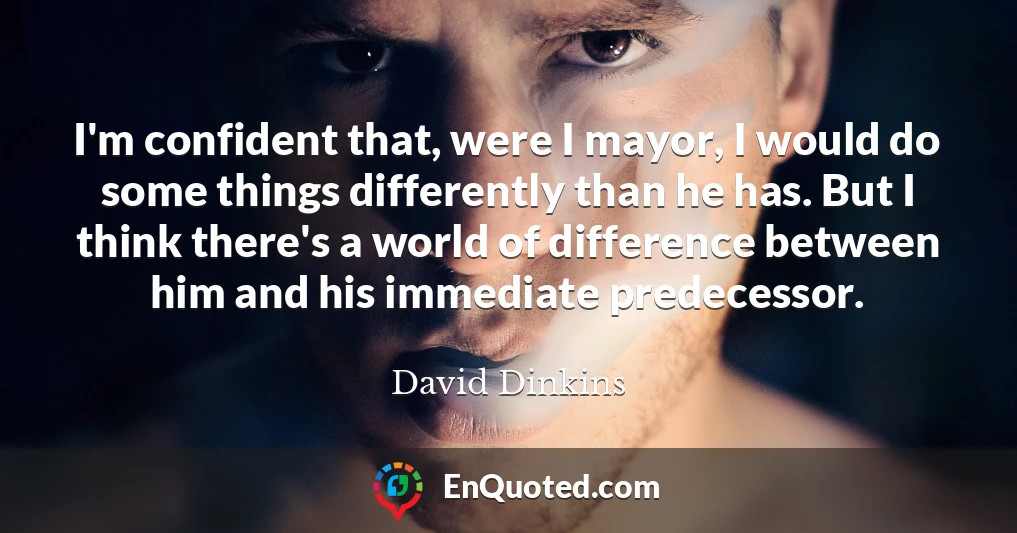 I'm confident that, were I mayor, I would do some things differently than he has. But I think there's a world of difference between him and his immediate predecessor.