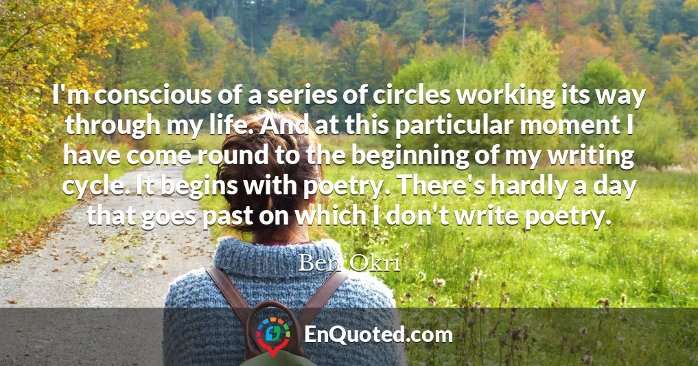 I'm conscious of a series of circles working its way through my life. And at this particular moment I have come round to the beginning of my writing cycle. It begins with poetry. There's hardly a day that goes past on which I don't write poetry.