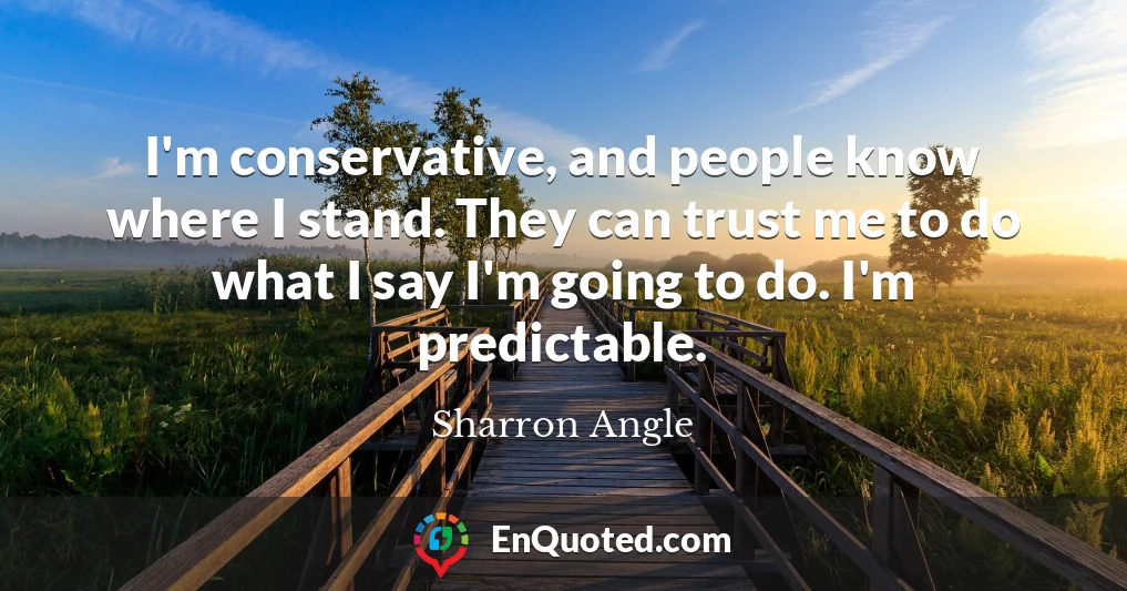 I'm conservative, and people know where I stand. They can trust me to do what I say I'm going to do. I'm predictable.