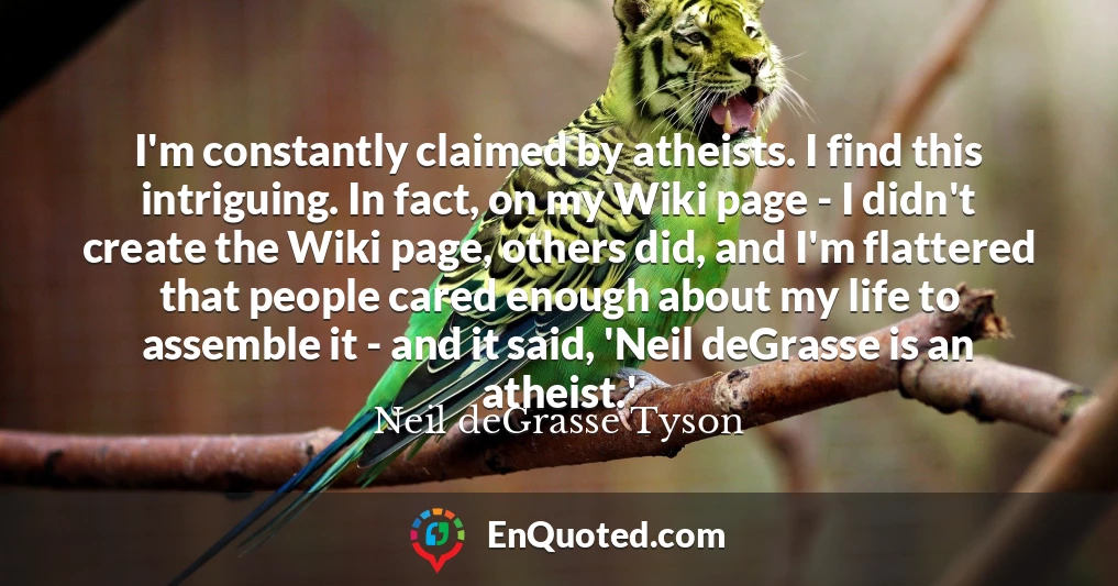 I'm constantly claimed by atheists. I find this intriguing. In fact, on my Wiki page - I didn't create the Wiki page, others did, and I'm flattered that people cared enough about my life to assemble it - and it said, 'Neil deGrasse is an atheist.'