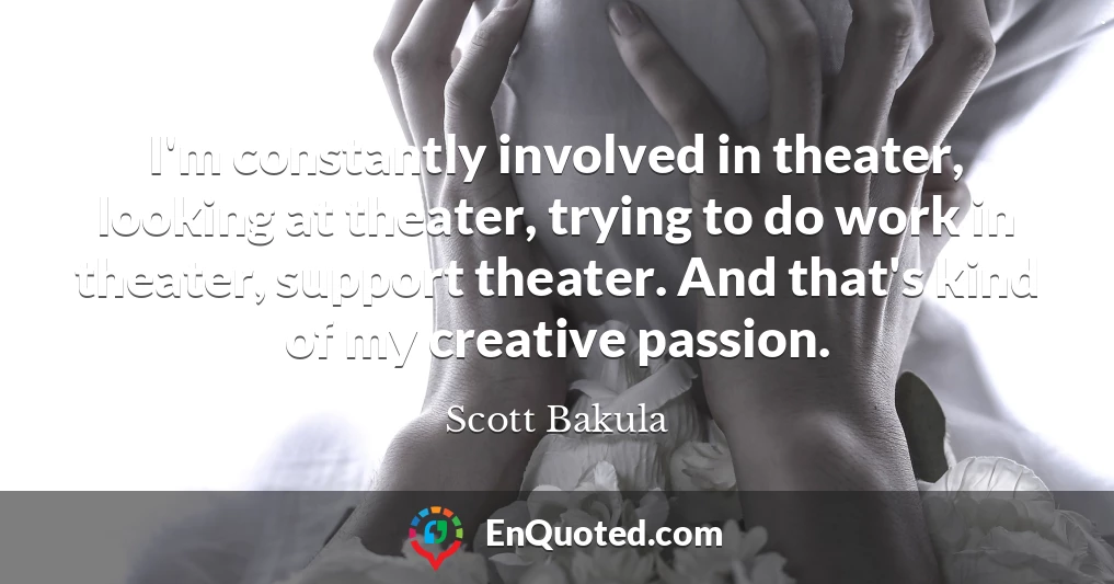 I'm constantly involved in theater, looking at theater, trying to do work in theater, support theater. And that's kind of my creative passion.