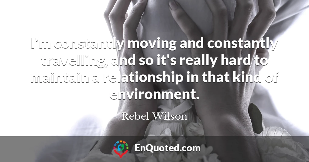 I'm constantly moving and constantly travelling, and so it's really hard to maintain a relationship in that kind of environment.