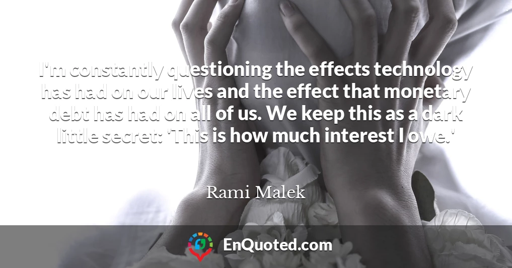 I'm constantly questioning the effects technology has had on our lives and the effect that monetary debt has had on all of us. We keep this as a dark little secret: 'This is how much interest I owe.'