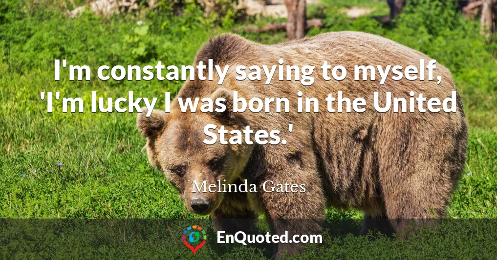 I'm constantly saying to myself, 'I'm lucky I was born in the United States.'